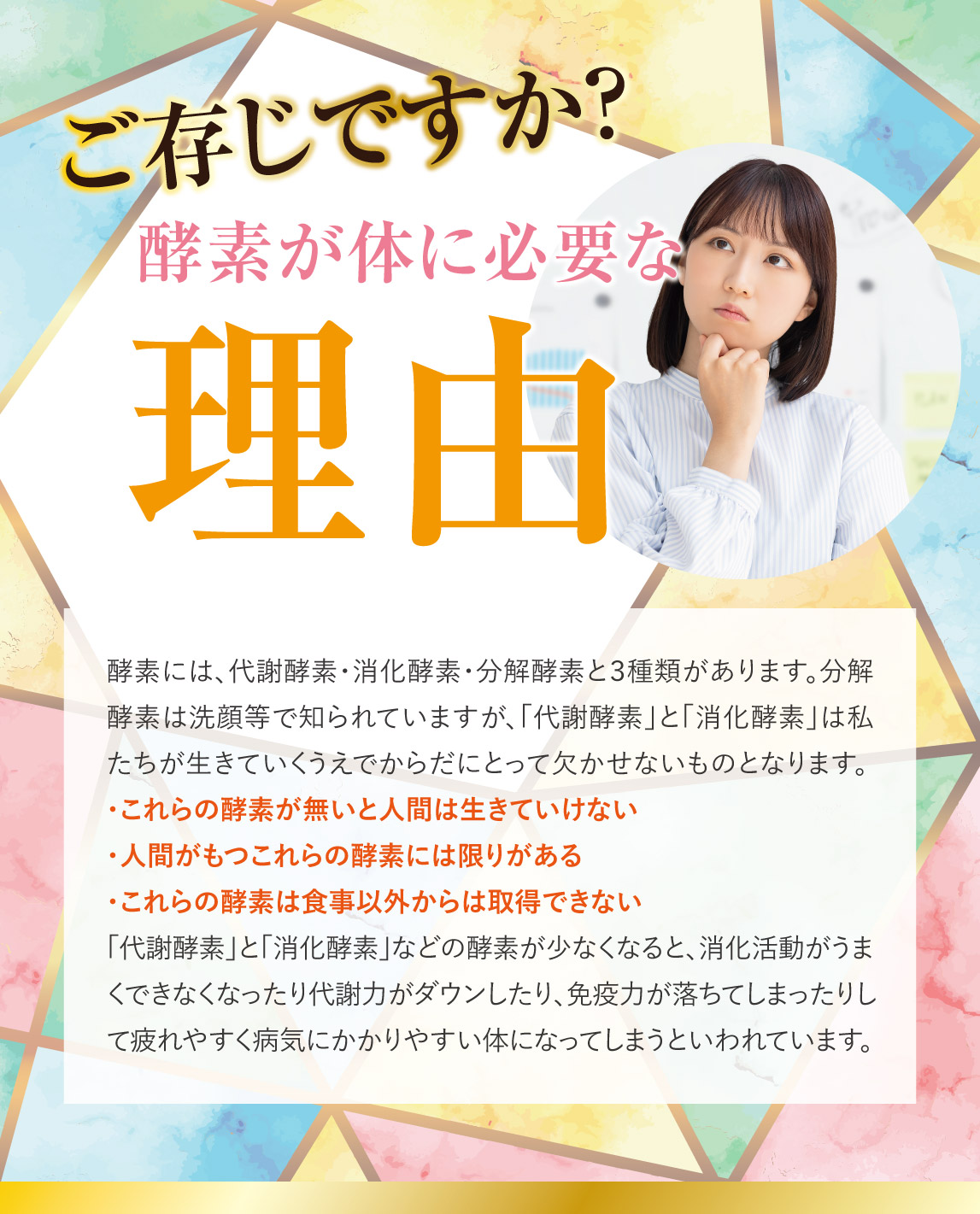 酵素には、代謝酵素・消化酵素・分解酵素と３種類があります。分解酵素は洗顔等で知られていますが、「代謝酵素」と「消化酵素」は私たちが生きていくうえでからだにとって欠かせないものとなります。 ・これらの酵素が無いと人間は生きていけない ・人間がもつこれらの酵素には限りがある ・これらの酵素は食事以外からは取得できない 「代謝酵素」と「消化酵素」などの酵素が少なくなると、消化活動がうまくできなくなったり代謝力がダウンしたり、免疫力が落ちてしまったりして疲れやすく病気にかかりやすい体になってしまうといわれています。